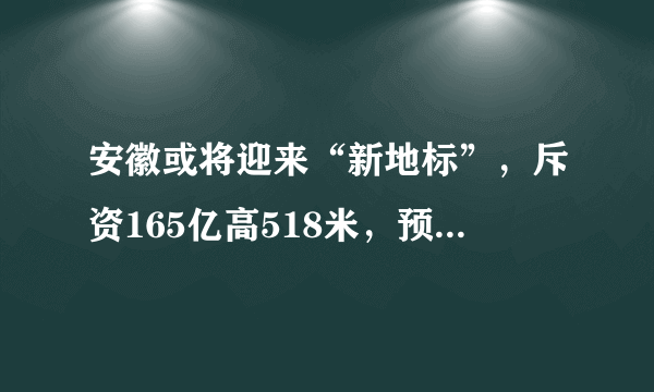 安徽或将迎来“新地标”，斥资165亿高518米，预计2021年6月建成