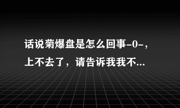 话说菊爆盘是怎么回事-0-，上不去了，请告诉我我不是一个人。