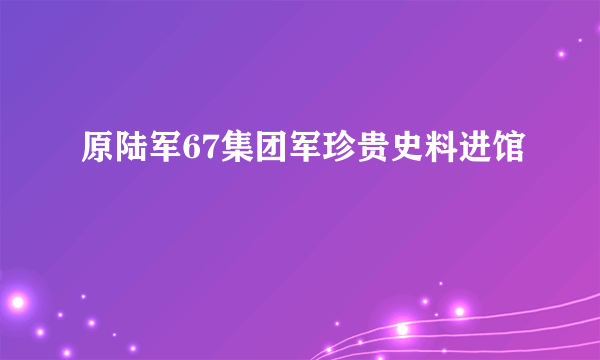 原陆军67集团军珍贵史料进馆