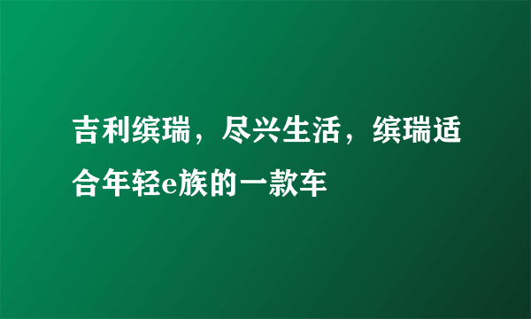 吉利缤瑞，尽兴生活，缤瑞适合年轻e族的一款车