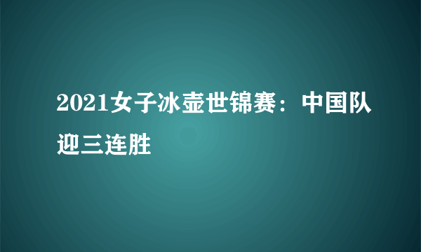 2021女子冰壶世锦赛：中国队迎三连胜