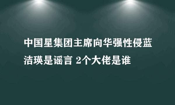 中国星集团主席向华强性侵蓝洁瑛是谣言 2个大佬是谁