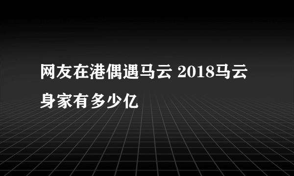 网友在港偶遇马云 2018马云身家有多少亿