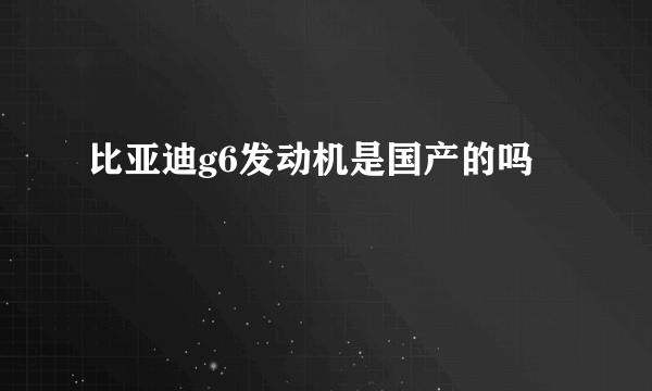 比亚迪g6发动机是国产的吗