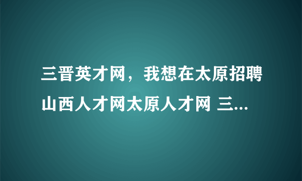 三晋英才网，我想在太原招聘山西人才网太原人才网 三晋都市报 三晋就业报 生