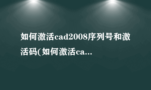 如何激活cad2008序列号和激活码(如何激活cad2007)