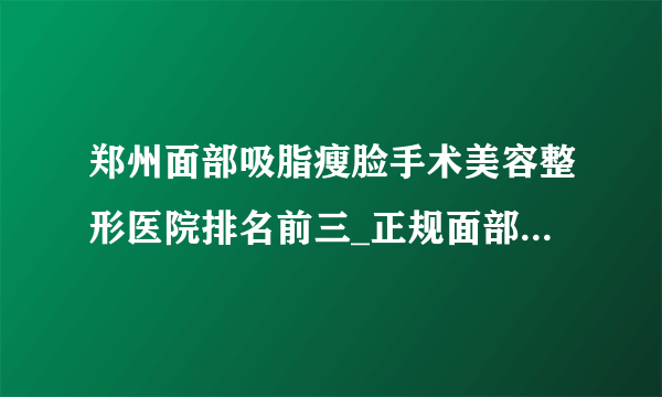 郑州面部吸脂瘦脸手术美容整形医院排名前三_正规面部吸脂瘦脸手术医疗整形医院排行榜【附价格】