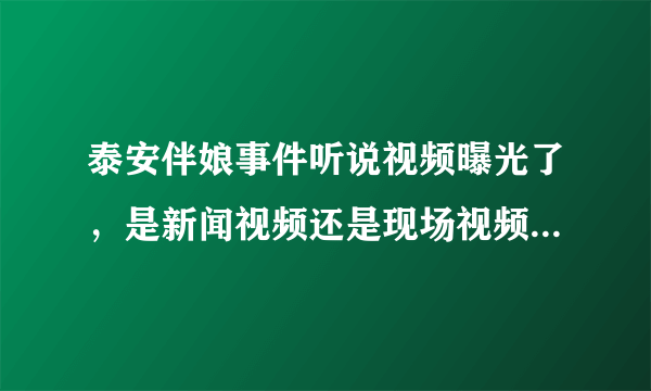 泰安伴娘事件听说视频曝光了，是新闻视频还是现场视频啊？（没别的意思，勿喷），只是很奇怪