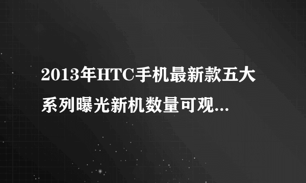 2013年HTC手机最新款五大系列曝光新机数量可观-飞外网