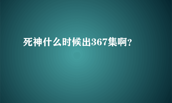 死神什么时候出367集啊？