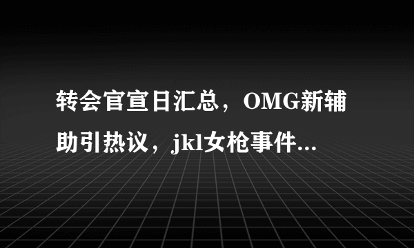 转会官宣日汇总，OMG新辅助引热议，jkl女枪事件为何被重提？