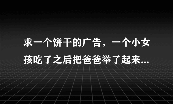 求一个饼干的广告，一个小女孩吃了之后把爸爸举了起来的那个？