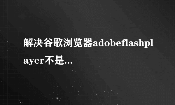 解决谷歌浏览器adobeflashplayer不是最新版本