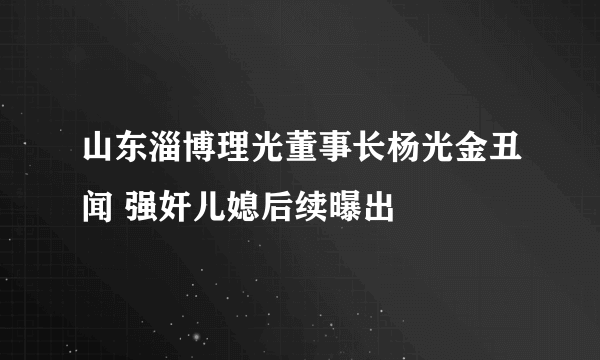 山东淄博理光董事长杨光金丑闻 强奸儿媳后续曝出