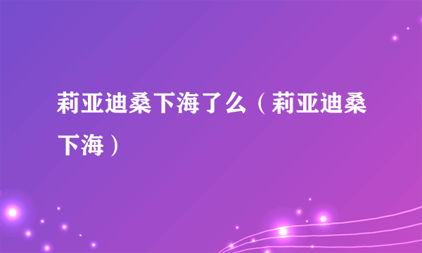 莉亚迪桑下海了么（莉亚迪桑下海）