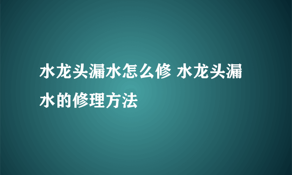 水龙头漏水怎么修 水龙头漏水的修理方法