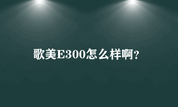 歌美E300怎么样啊？