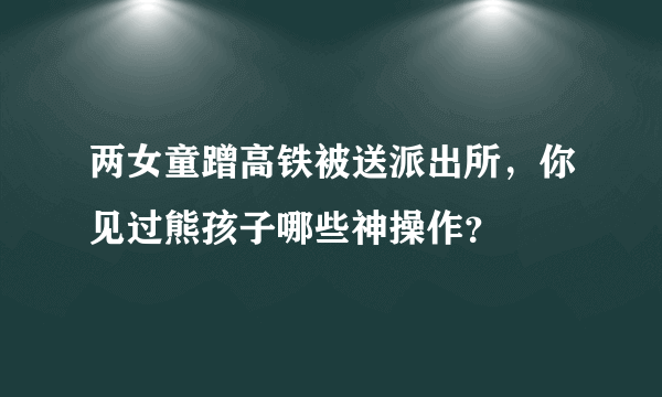 两女童蹭高铁被送派出所，你见过熊孩子哪些神操作？