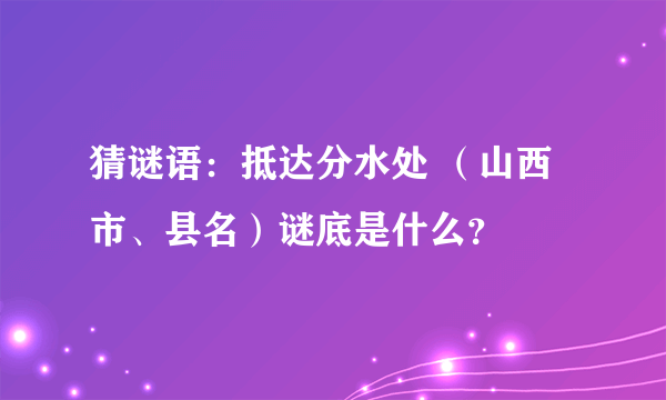 猜谜语：抵达分水处 （山西市、县名）谜底是什么？