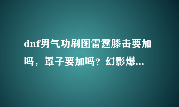 dnf男气功刷图雷霆膝击要加吗，罩子要加吗？幻影爆碎要加吗？（注意是男气功！）