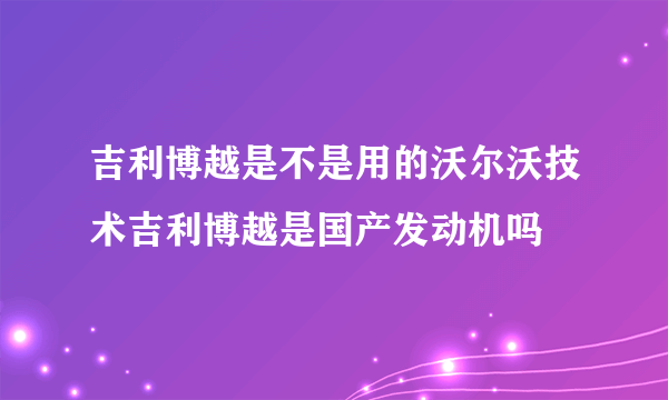 吉利博越是不是用的沃尔沃技术吉利博越是国产发动机吗