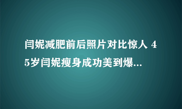 闫妮减肥前后照片对比惊人 45岁闫妮瘦身成功美到爆炸_飞外网