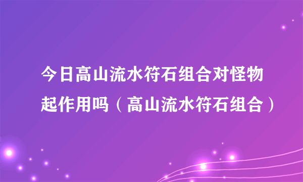 今日高山流水符石组合对怪物起作用吗（高山流水符石组合）