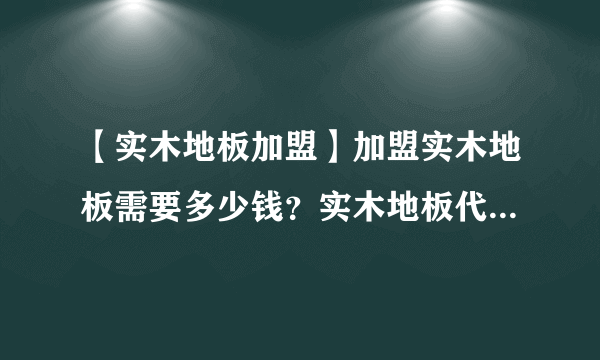 【实木地板加盟】加盟实木地板需要多少钱？实木地板代理要怎么做？