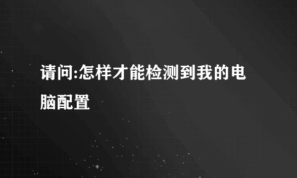 请问:怎样才能检测到我的电脑配置