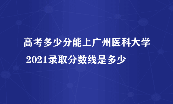 高考多少分能上广州医科大学 2021录取分数线是多少