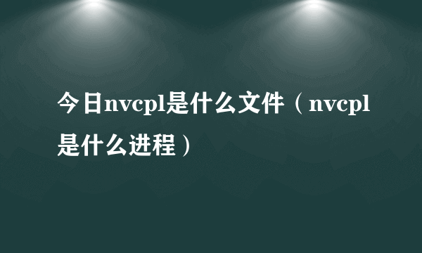 今日nvcpl是什么文件（nvcpl是什么进程）