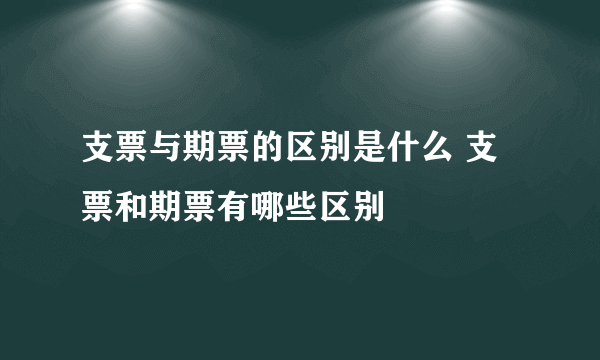 支票与期票的区别是什么 支票和期票有哪些区别