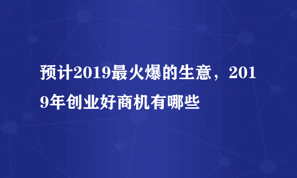 预计2019最火爆的生意，2019年创业好商机有哪些