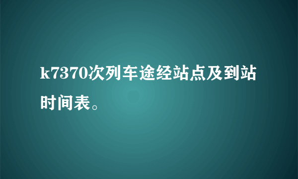 k7370次列车途经站点及到站时间表。