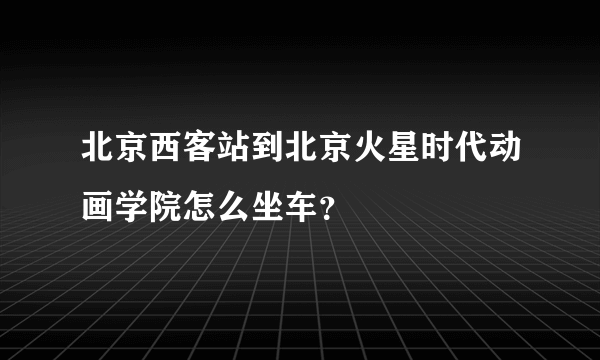 北京西客站到北京火星时代动画学院怎么坐车？