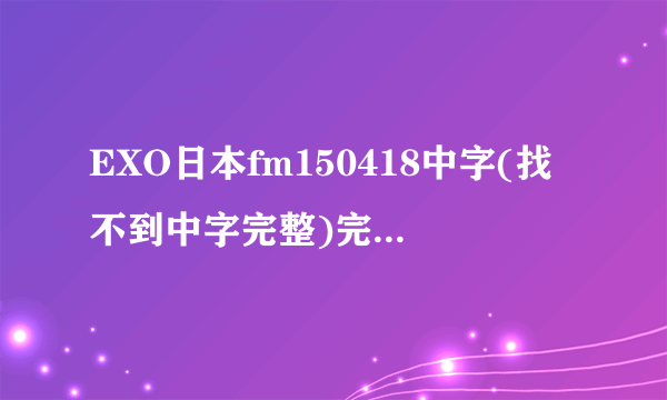 EXO日本fm150418中字(找不到中字完整)完整哪里有