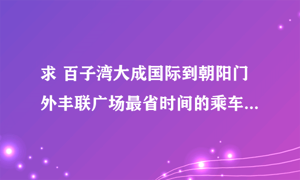 求 百子湾大成国际到朝阳门外丰联广场最省时间的乘车路线？？？？