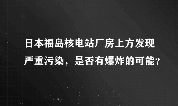 日本福岛核电站厂房上方发现严重污染，是否有爆炸的可能？