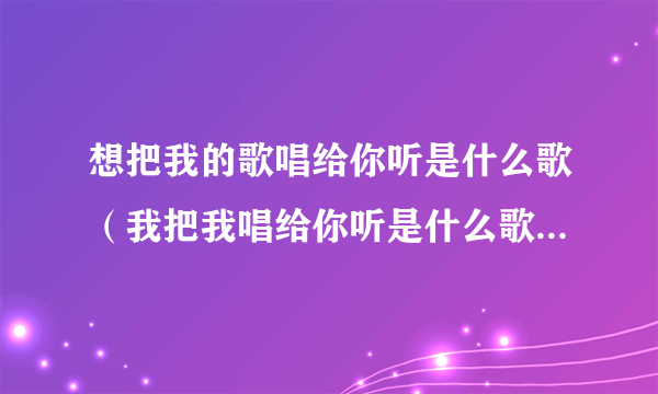 想把我的歌唱给你听是什么歌（我把我唱给你听是什么歌，想把我唱给你听歌曲介绍）