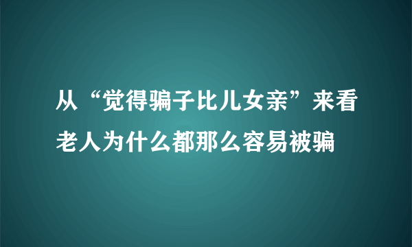 从“觉得骗子比儿女亲”来看老人为什么都那么容易被骗