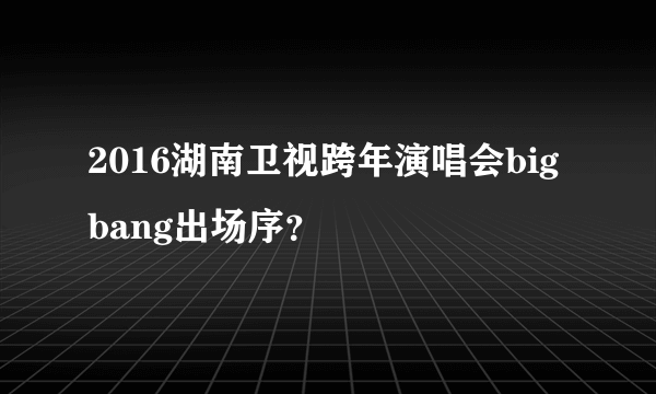 2016湖南卫视跨年演唱会bigbang出场序？