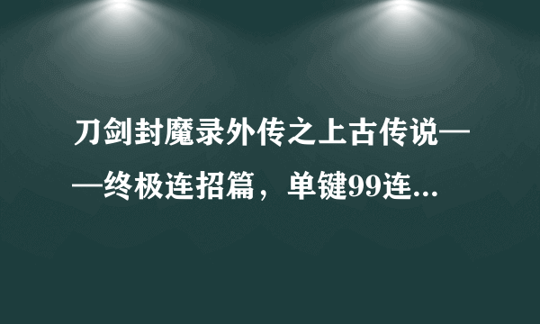 刀剑封魔录外传之上古传说——终极连招篇，单键99连击100分_飞外网