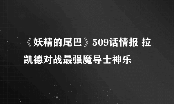 《妖精的尾巴》509话情报 拉凯德对战最强魔导士神乐