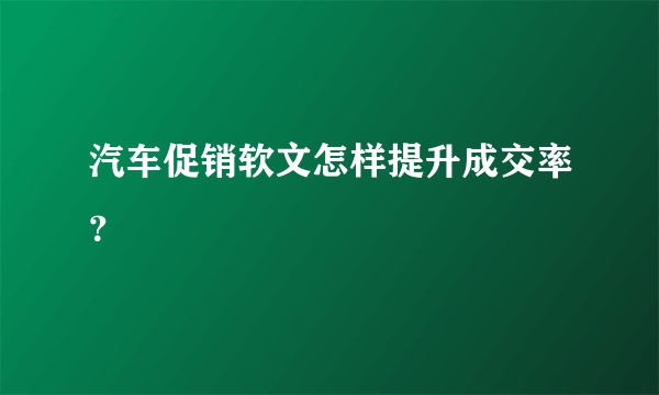 汽车促销软文怎样提升成交率？