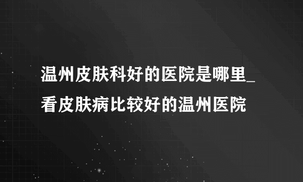 温州皮肤科好的医院是哪里_看皮肤病比较好的温州医院