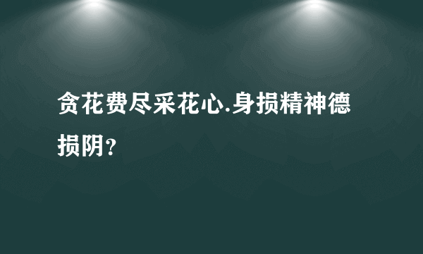 贪花费尽采花心.身损精神德损阴？