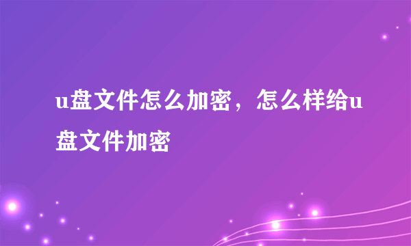 u盘文件怎么加密，怎么样给u盘文件加密