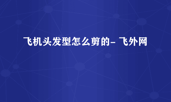 飞机头发型怎么剪的- 飞外网