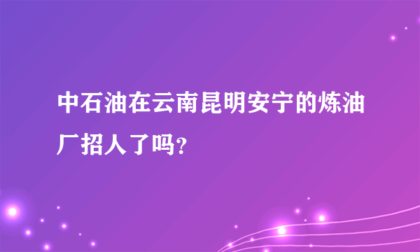 中石油在云南昆明安宁的炼油厂招人了吗？