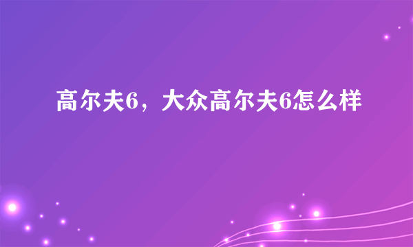 高尔夫6，大众高尔夫6怎么样